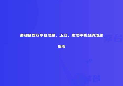 各地区回收茅台酒瓶、玉器、烟酒等物品的地点指南
