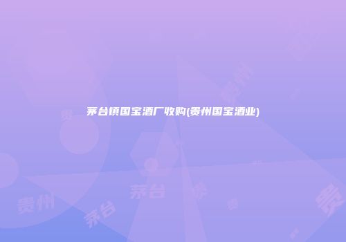 茅台镇国宝酒厂收购(贵州国宝酒业)