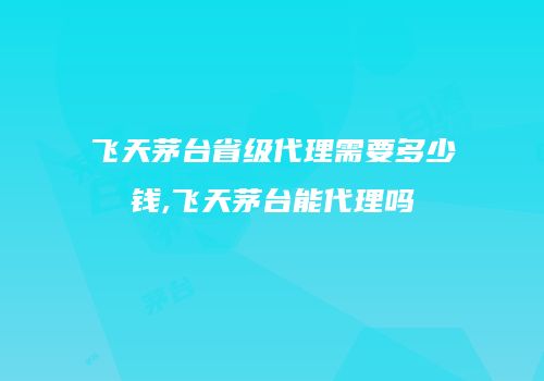 飞天茅台省级代理需要多少钱,飞天茅台能代理吗