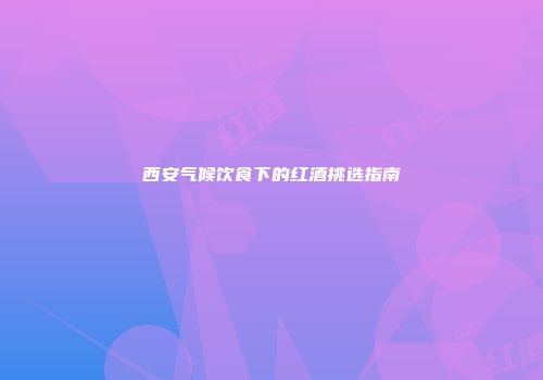 西安气候饮食下的红酒挑选指南