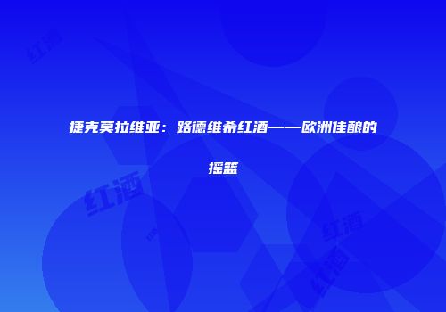 捷克莫拉维亚：路德维希红酒——欧洲佳酿的摇篮
