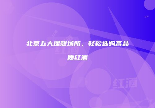 北京五大理想场所，轻松选购高品质红酒