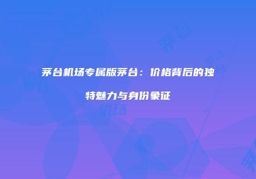 茅台机场专属版茅台：价格背后的独特魅力与身份象征