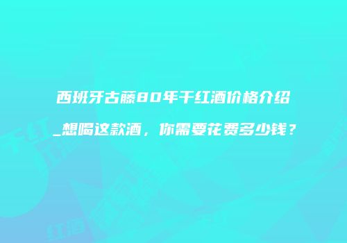 西班牙古藤80年干红酒价格介绍_想喝这款酒，你需要花费多少钱？