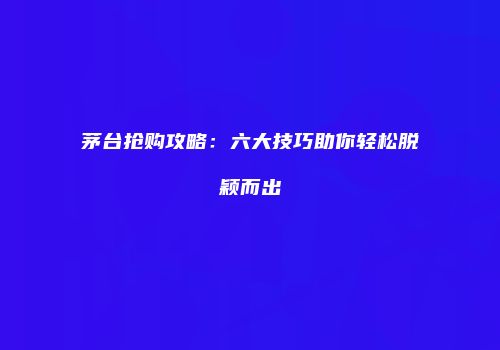 茅台抢购攻略：六大技巧助你轻松脱颖而出