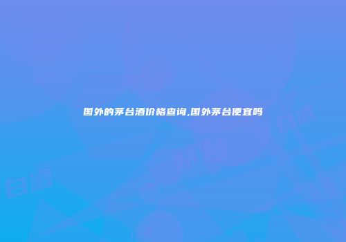 国外的茅台酒价格查询,国外茅台便宜吗