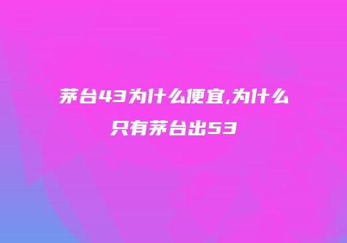 茅台43为什么便宜,为什么只有茅台出53