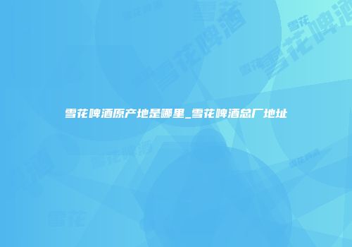 雪花啤酒原产地是哪里_雪花啤酒总厂地址