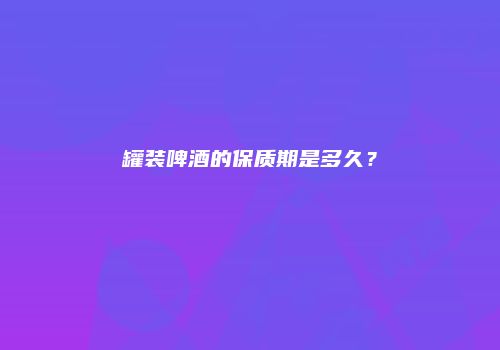 罐装啤酒的保质期是多久？