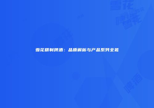 雪花精制啤酒：品质解析与产品系列全览
