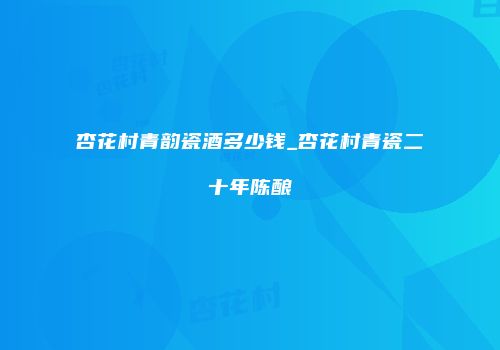 杏花村青韵瓷酒多少钱_杏花村青瓷二十年陈酿