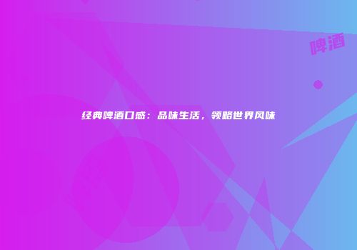 经典啤酒口感：品味生活，领略世界风味
