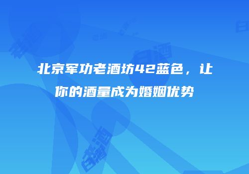 北京军功老酒坊42蓝色，让你的酒量成为婚姻优势