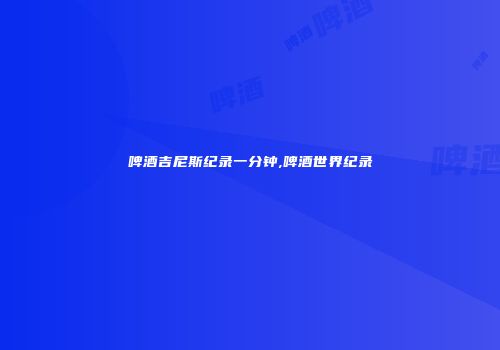 啤酒吉尼斯纪录一分钟,啤酒世界纪录
