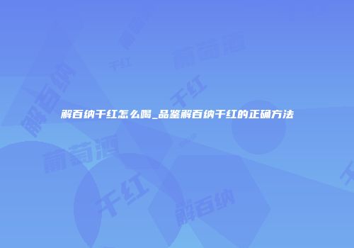 解百纳干红怎么喝_品鉴解百纳干红的正确方法