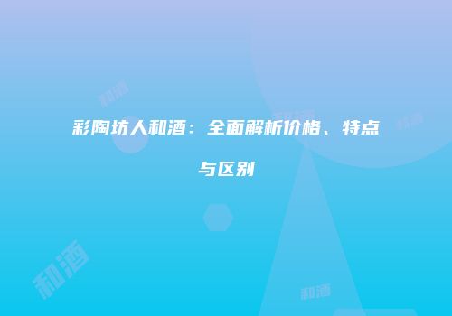 彩陶坊人和酒：全面解析价格、特点与区别