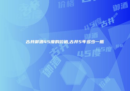 古井御酒45度的价格,古井5年多少一瓶