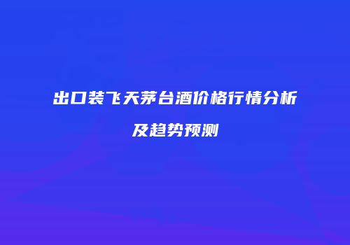 出口装飞天茅台酒价格行情分析及趋势预测