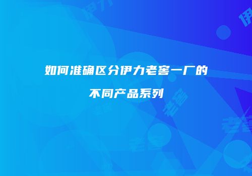 如何准确区分伊力老窖一厂的不同产品系列