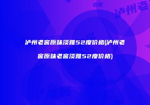 泸州老窖原味淡雅52度价格(泸州老窖原味老窖淡雅52度价格)