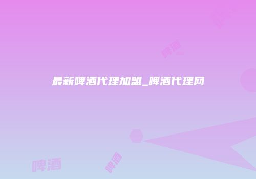 最新啤酒代理加盟_啤酒代理网