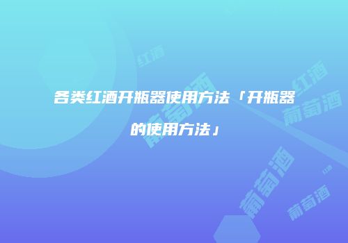 各类红酒开瓶器使用方法「开瓶器的使用方法」