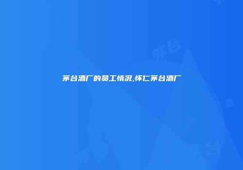 茅台酒厂的员工情况,怀仁茅台酒厂