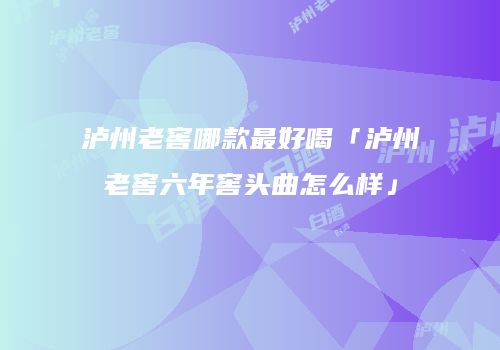 泸州老窖哪款最好喝「泸州老窖六年窖头曲怎么样」