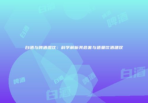 白酒与啤酒混饮：科学解析其危害与适量饮酒建议