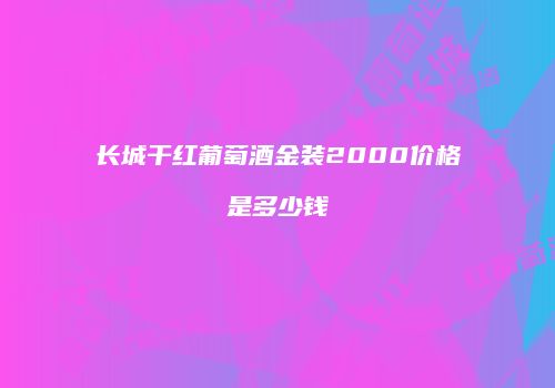长城干红葡萄酒金装2000价格是多少钱