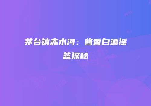 茅台镇赤水河：酱香白酒摇篮探秘