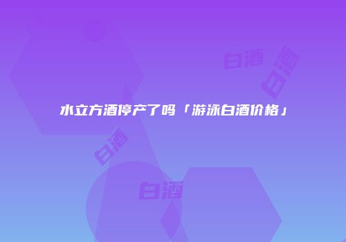 水立方酒停产了吗「游泳白酒价格」