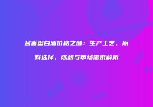 酱香型白酒价格之谜：生产工艺、原料选择、陈酿与市场需求解析