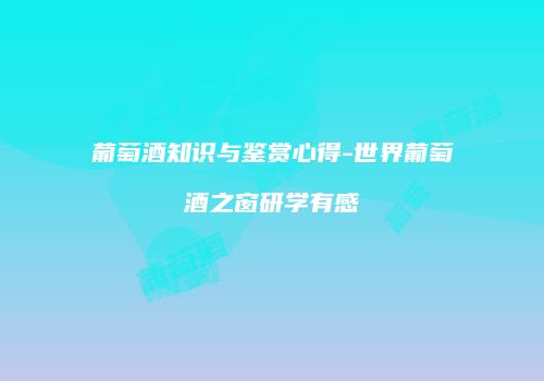 葡萄酒知识与鉴赏心得-世界葡萄酒之窗研学有感