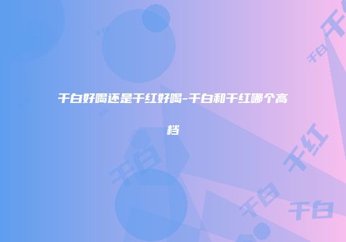 干白好喝还是干红好喝-干白和干红哪个高档