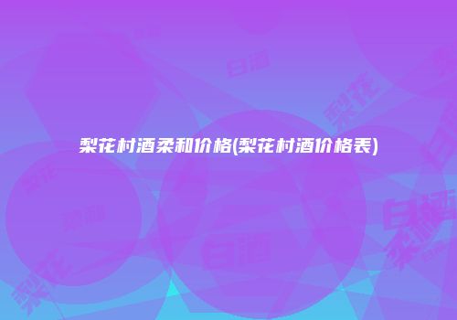 梨花村酒柔和价格(梨花村酒价格表)