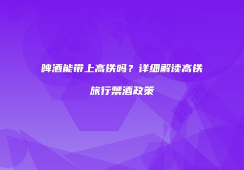 啤酒能带上高铁吗？详细解读高铁旅行禁酒政策