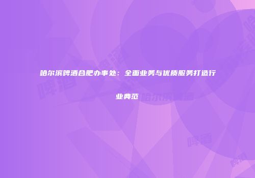 哈尔滨啤酒合肥办事处：全面业务与优质服务打造行业典范