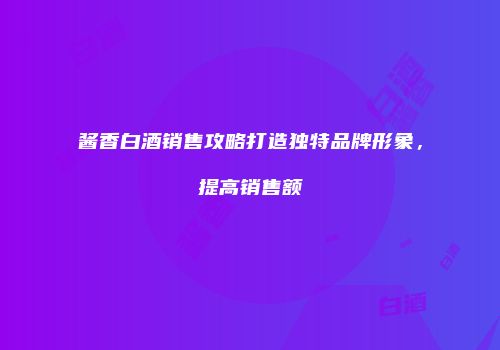 酱香白酒销售攻略打造独特品牌形象，提高销售额