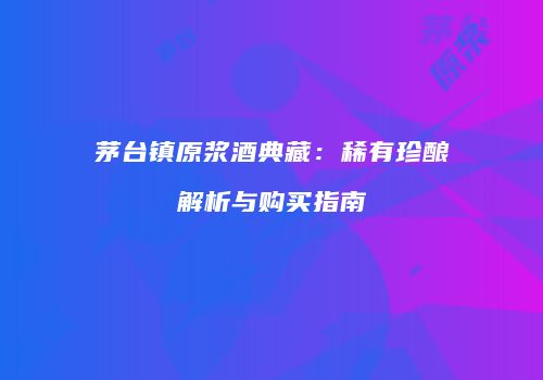 茅台镇原浆酒典藏：稀有珍酿解析与购买指南