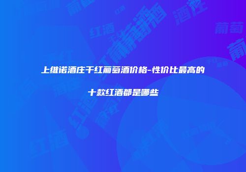 上维诺酒庄干红葡萄酒价格-性价比最高的十款红酒都是哪些