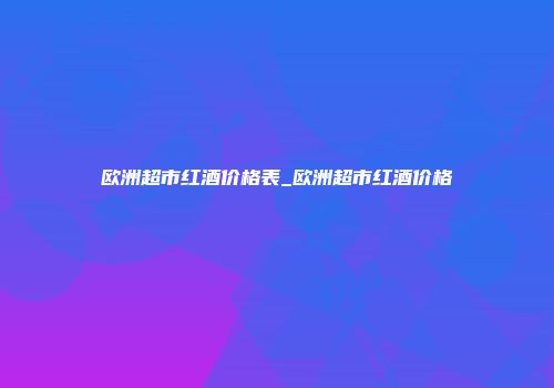 欧洲超市红酒价格表_欧洲超市红酒价格