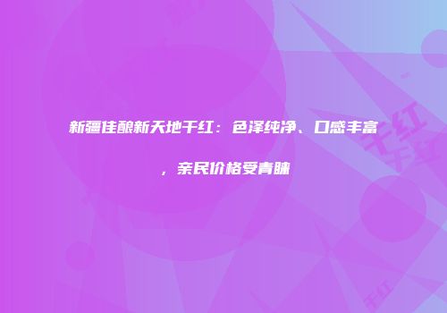 新疆佳酿新天地干红：色泽纯净、口感丰富，亲民价格受青睐