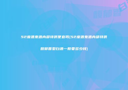 52度酒鬼酒内部特供便宜吗(52度酒鬼酒内部特供馥郁香型白酒一般要多少钱)