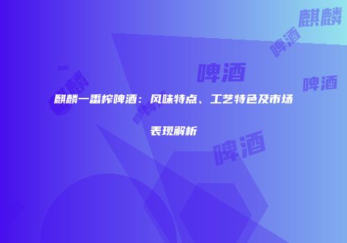 麒麟一番榨啤酒：风味特点、工艺特色及市场表现解析