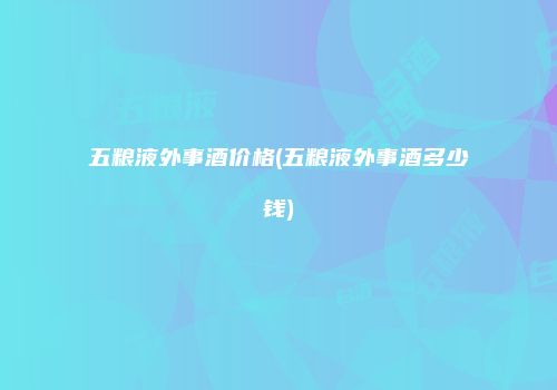 五粮液外事酒价格(五粮液外事酒多少钱)