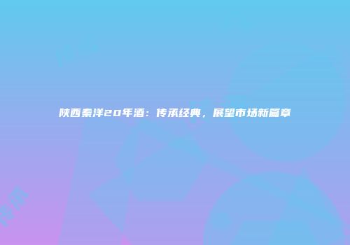 陕西秦洋20年酒：传承经典，展望市场新篇章