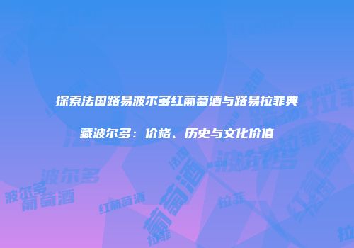 探索法国路易波尔多红葡萄酒与路易拉菲典藏波尔多：价格、历史与文化价值