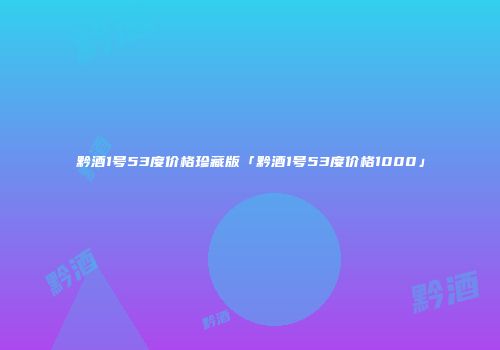 黔酒1号53度价格珍藏版「黔酒1号53度价格1000」