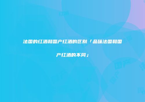 法国的红酒和国产红酒的区别「品味法国和国产红酒的不同」